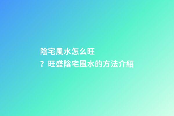 陰宅風水怎么旺？旺盛陰宅風水的方法介紹